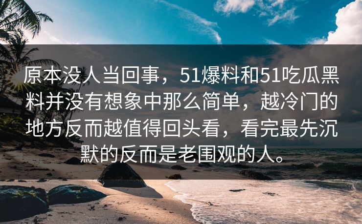 原本没人当回事，51爆料和51吃瓜黑料并没有想象中那么简单，越冷门的地方反而越值得回头看，看完最先沉默的反而是老围观的人。