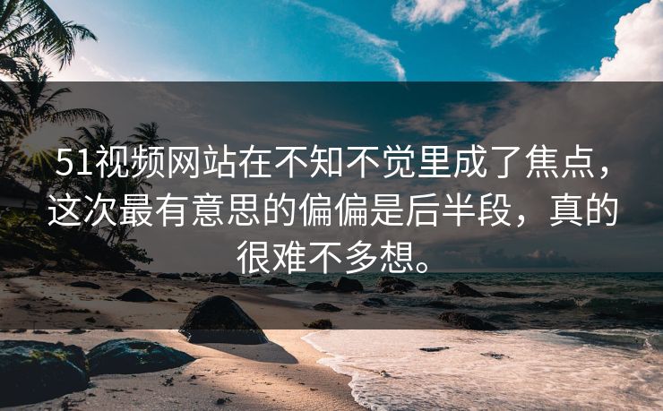 51视频网站在不知不觉里成了焦点，这次最有意思的偏偏是后半段，真的很难不多想。