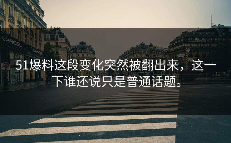 51爆料这段变化突然被翻出来，这一下谁还说只是普通话题。