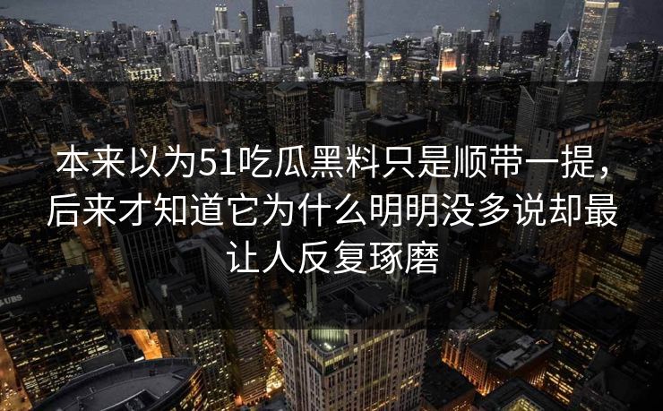 本来以为51吃瓜黑料只是顺带一提，后来才知道它为什么明明没多说却最让人反复琢磨