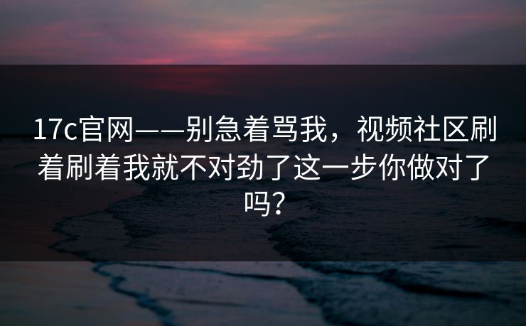 17c官网——别急着骂我，视频社区刷着刷着我就不对劲了这一步你做对了吗？