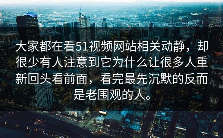 大家都在看51视频网站相关动静，却很少有人注意到它为什么让很多人重新回头看前面，看完最先沉默的反而是老围观的人。