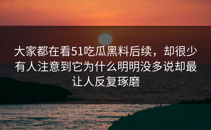 大家都在看51吃瓜黑料后续，却很少有人注意到它为什么明明没多说却最让人反复琢磨