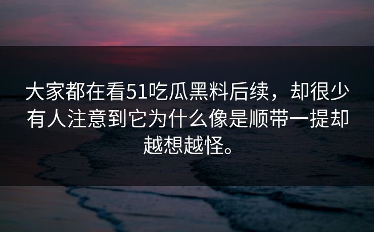 大家都在看51吃瓜黑料后续，却很少有人注意到它为什么像是顺带一提却越想越怪。