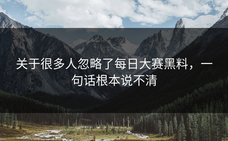关于很多人忽略了每日大赛黑料，一句话根本说不清