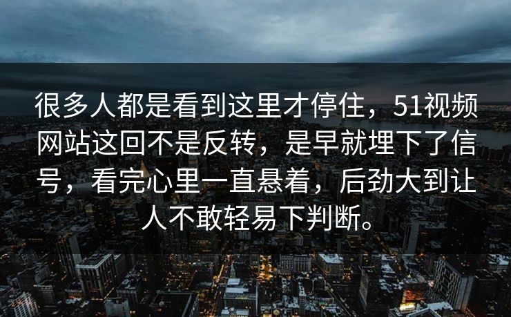 很多人都是看到这里才停住，51视频网站这回不是反转，是早就埋下了信号，看完心里一直悬着，后劲大到让人不敢轻易下判断。