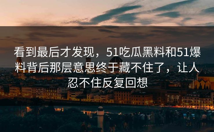 看到最后才发现，51吃瓜黑料和51爆料背后那层意思终于藏不住了，让人忍不住反复回想