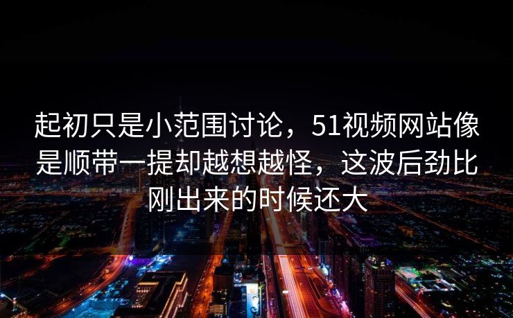 起初只是小范围讨论，51视频网站像是顺带一提却越想越怪，这波后劲比刚出来的时候还大