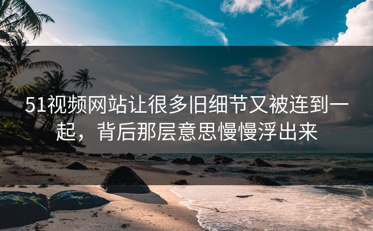 51视频网站让很多旧细节又被连到一起，背后那层意思慢慢浮出来