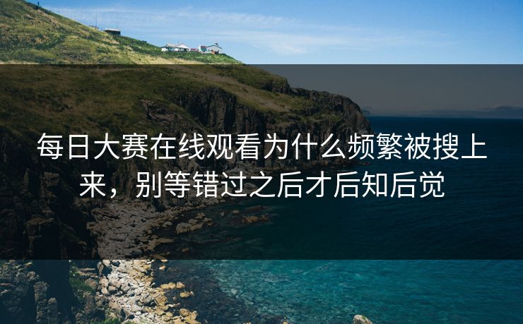 每日大赛在线观看为什么频繁被搜上来，别等错过之后才后知后觉