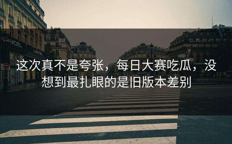 这次真不是夸张，每日大赛吃瓜，没想到最扎眼的是旧版本差别