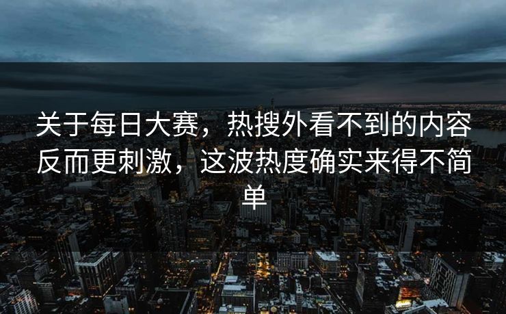 关于每日大赛，热搜外看不到的内容反而更刺激，这波热度确实来得不简单