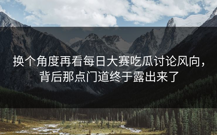 换个角度再看每日大赛吃瓜讨论风向，背后那点门道终于露出来了