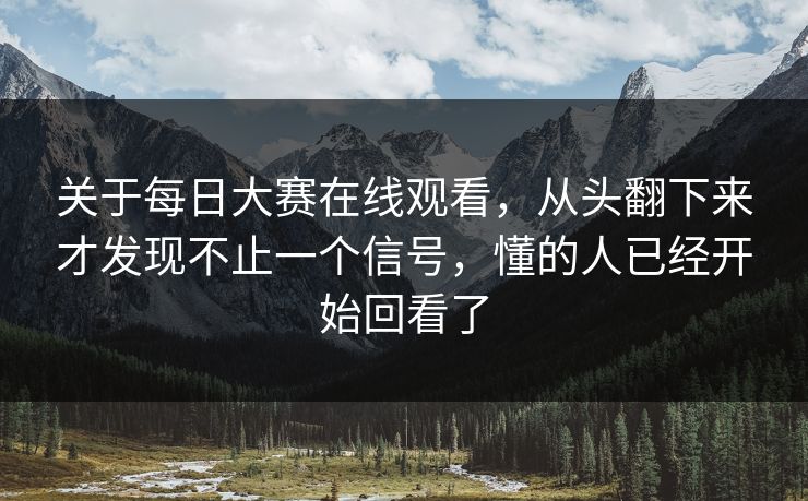 关于每日大赛在线观看，从头翻下来才发现不止一个信号，懂的人已经开始回看了