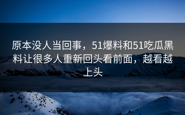 原本没人当回事，51爆料和51吃瓜黑料让很多人重新回头看前面，越看越上头