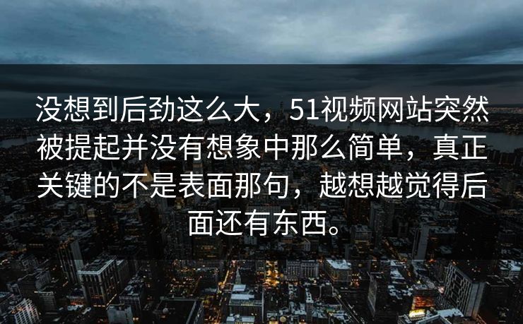 没想到后劲这么大，51视频网站突然被提起并没有想象中那么简单，真正关键的不是表面那句，越想越觉得后面还有东西。