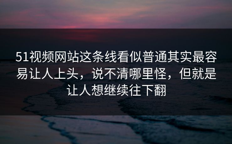 51视频网站这条线看似普通其实最容易让人上头，说不清哪里怪，但就是让人想继续往下翻