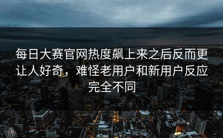 每日大赛官网热度飙上来之后反而更让人好奇，难怪老用户和新用户反应完全不同