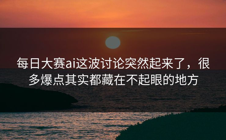 每日大赛ai这波讨论突然起来了，很多爆点其实都藏在不起眼的地方