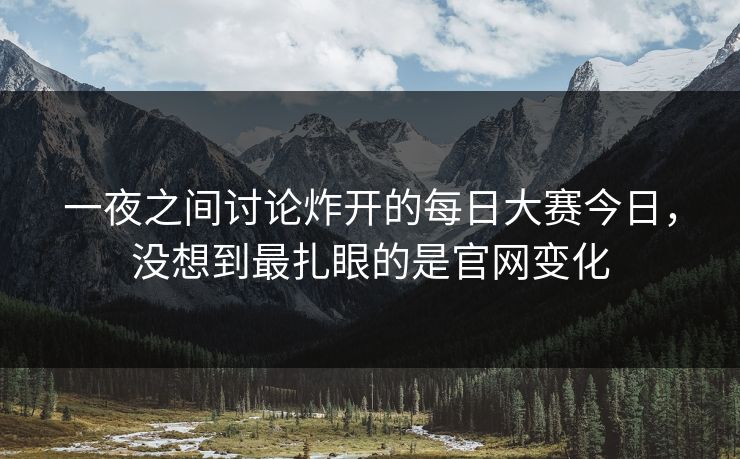 一夜之间讨论炸开的每日大赛今日，没想到最扎眼的是官网变化