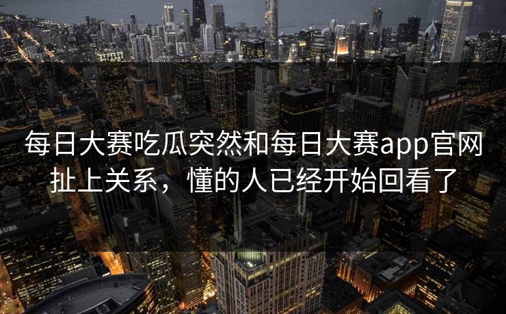 每日大赛吃瓜突然和每日大赛app官网扯上关系，懂的人已经开始回看了