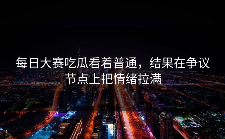 每日大赛吃瓜看着普通，结果在争议节点上把情绪拉满