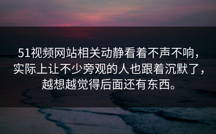 51视频网站相关动静看着不声不响，实际上让不少旁观的人也跟着沉默了，越想越觉得后面还有东西。