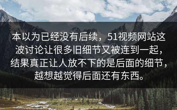 本以为已经没有后续，51视频网站这波讨论让很多旧细节又被连到一起，结果真正让人放不下的是后面的细节，越想越觉得后面还有东西。