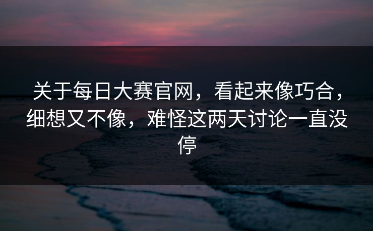 关于每日大赛官网，看起来像巧合，细想又不像，难怪这两天讨论一直没停