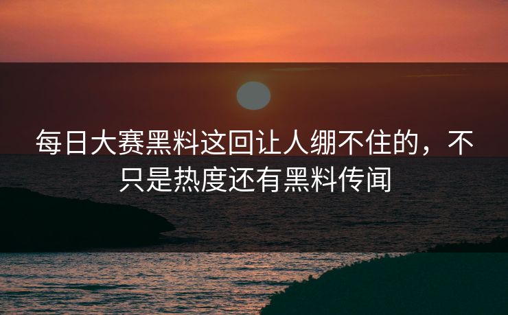 每日大赛黑料这回让人绷不住的，不只是热度还有黑料传闻