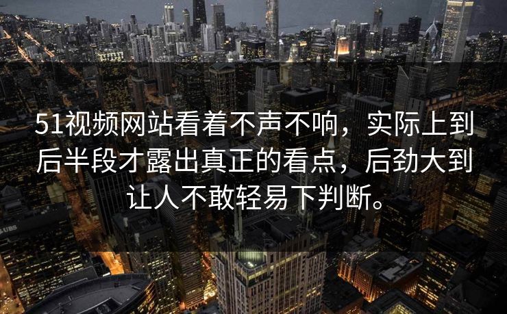 51视频网站看着不声不响，实际上到后半段才露出真正的看点，后劲大到让人不敢轻易下判断。