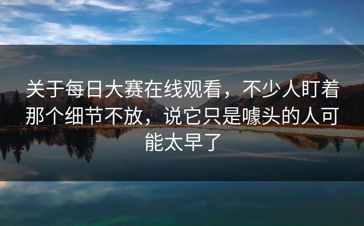关于每日大赛在线观看，不少人盯着那个细节不放，说它只是噱头的人可能太早了