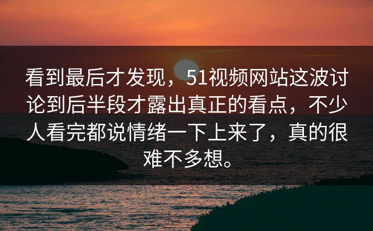 看到最后才发现，51视频网站这波讨论到后半段才露出真正的看点，不少人看完都说情绪一下上来了，真的很难不多想。