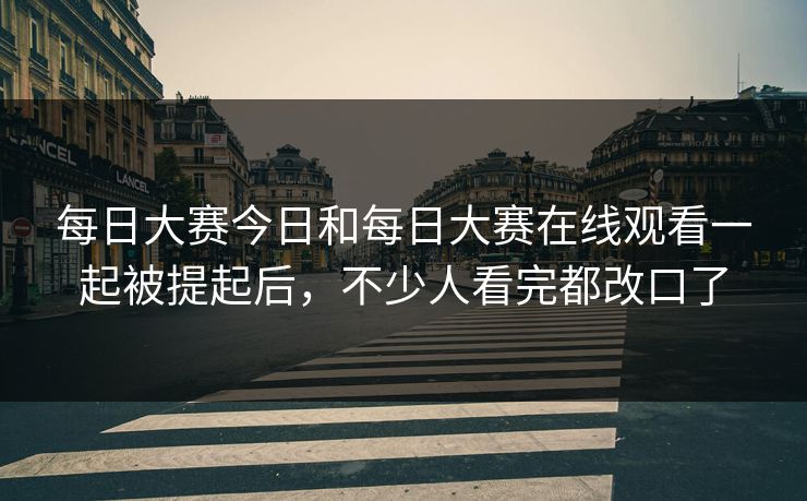 每日大赛今日和每日大赛在线观看一起被提起后，不少人看完都改口了