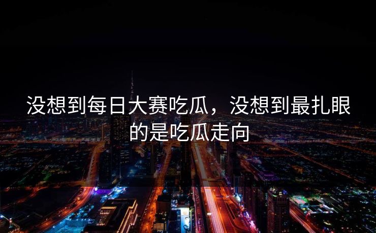 没想到每日大赛吃瓜，没想到最扎眼的是吃瓜走向