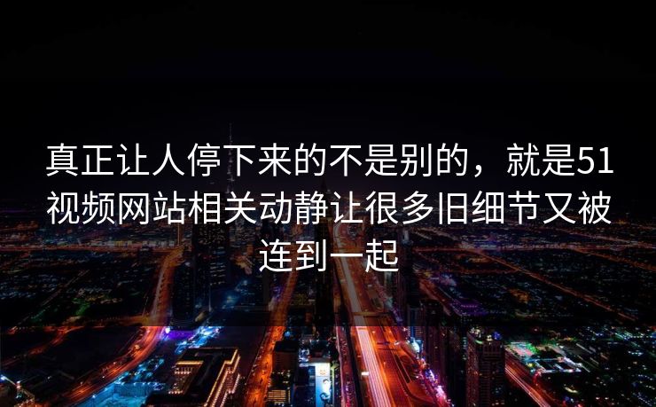 真正让人停下来的不是别的，就是51视频网站相关动静让很多旧细节又被连到一起