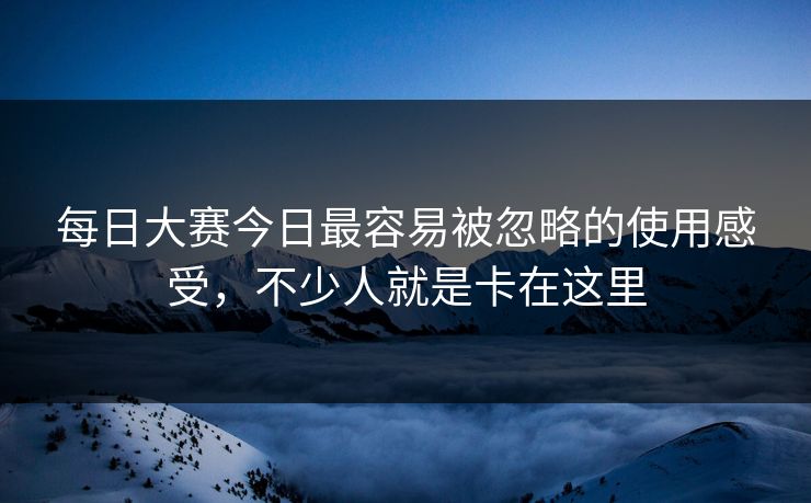 每日大赛今日最容易被忽略的使用感受，不少人就是卡在这里