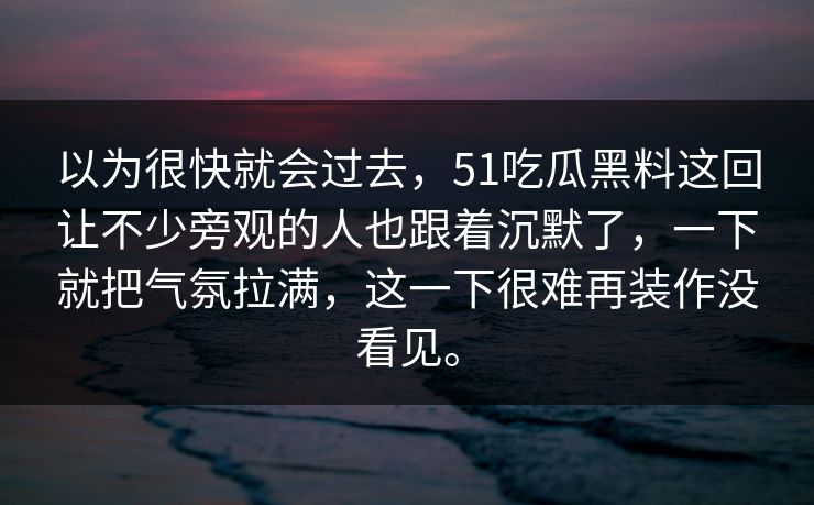 以为很快就会过去，51吃瓜黑料这回让不少旁观的人也跟着沉默了，一下就把气氛拉满，这一下很难再装作没看见。
