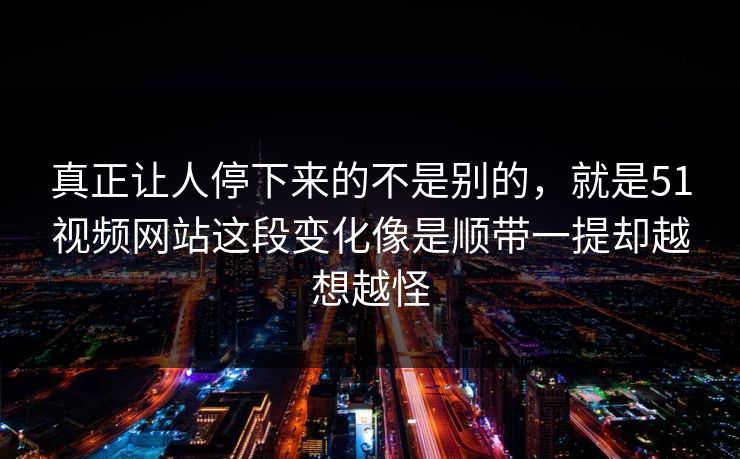 真正让人停下来的不是别的，就是51视频网站这段变化像是顺带一提却越想越怪  第1张