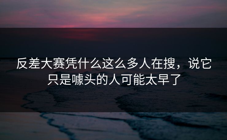 反差大赛凭什么这么多人在搜，说它只是噱头的人可能太早了