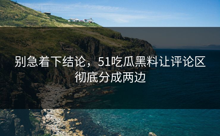 别急着下结论，51吃瓜黑料让评论区彻底分成两边