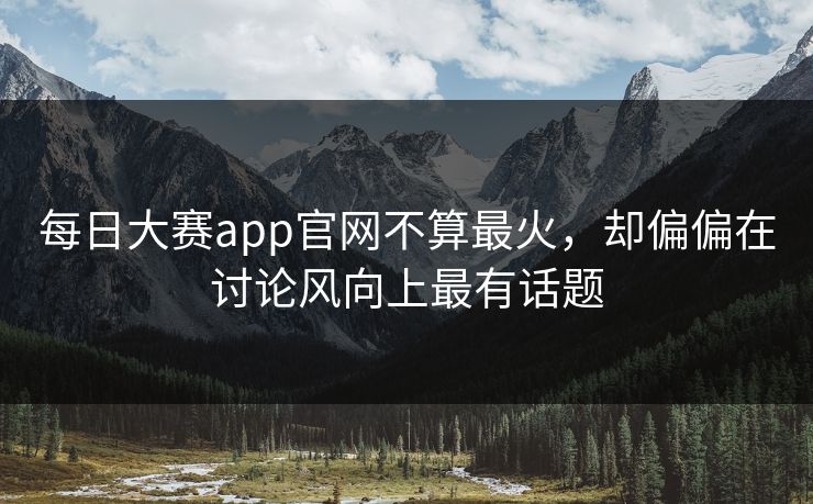 每日大赛app官网不算最火，却偏偏在讨论风向上最有话题  第1张
