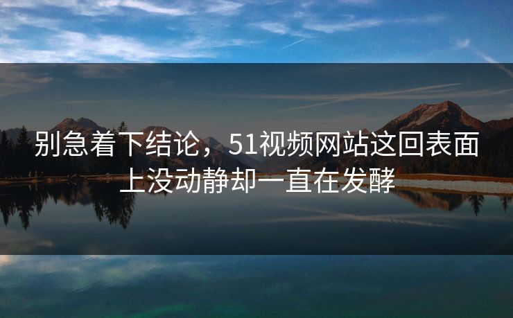 别急着下结论，51视频网站这回表面上没动静却一直在发酵