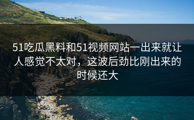 51吃瓜黑料和51视频网站一出来就让人感觉不太对，这波后劲比刚出来的时候还大