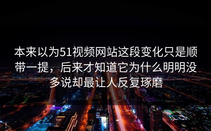 本来以为51视频网站这段变化只是顺带一提，后来才知道它为什么明明没多说却最让人反复琢磨