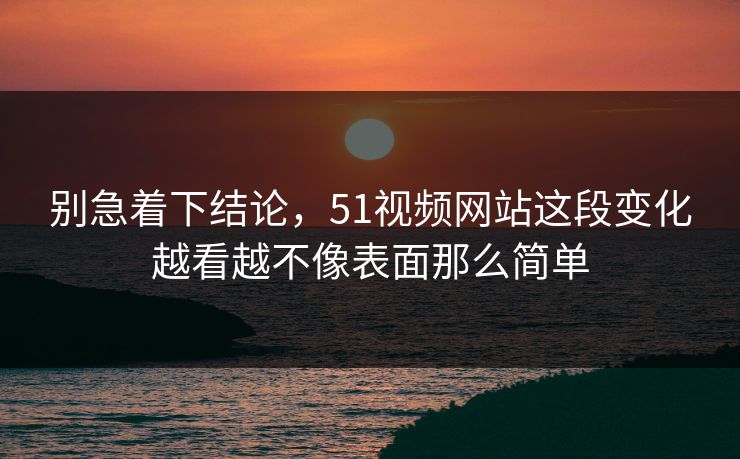 别急着下结论，51视频网站这段变化越看越不像表面那么简单