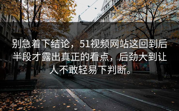别急着下结论，51视频网站这回到后半段才露出真正的看点，后劲大到让人不敢轻易下判断。