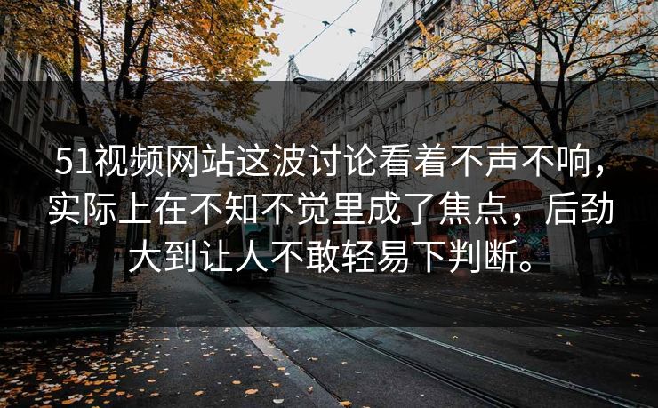 51视频网站这波讨论看着不声不响，实际上在不知不觉里成了焦点，后劲大到让人不敢轻易下判断。
