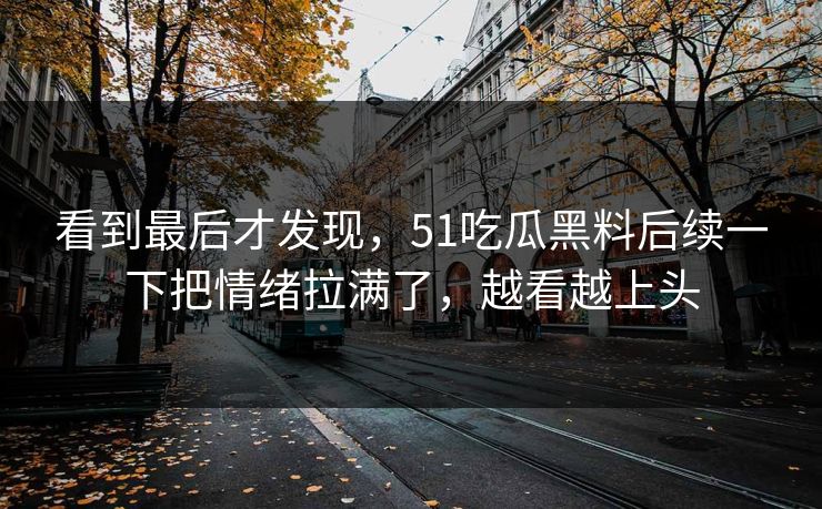看到最后才发现，51吃瓜黑料后续一下把情绪拉满了，越看越上头