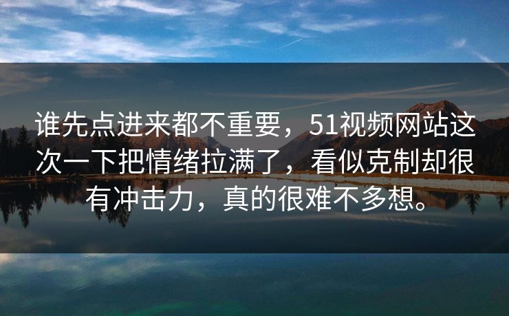 谁先点进来都不重要，51视频网站这次一下把情绪拉满了，看似克制却很有冲击力，真的很难不多想。